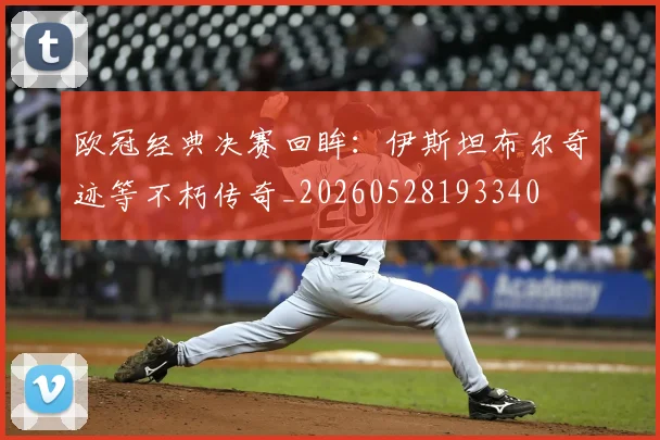 欧冠经典决赛回眸：伊斯坦布尔奇迹等不朽传奇_20260528193340