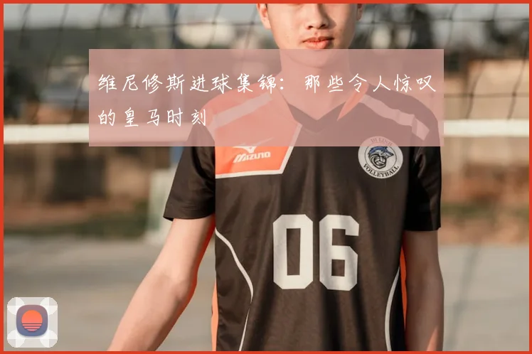 维尼修斯进球集锦：那些令人惊叹的皇马时刻