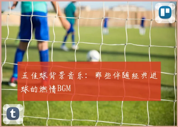 五佳球背景音乐:那些伴随经典进球的燃情BGM