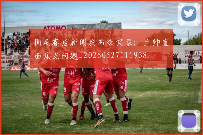 国足赛后新闻发布会实录:主帅直面焦点问题_20260527111938