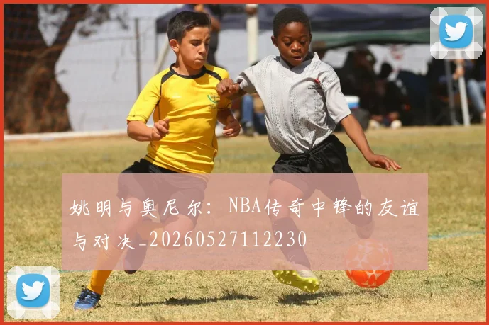 姚明与奥尼尔：NBA传奇中锋的友谊与对决_20260527112230
