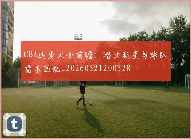 CBA选秀大会前瞻：潜力新星与球队需求匹配_20260521200528