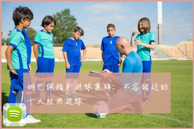 姆巴佩精彩进球集锦：不容错过的十大经典进球