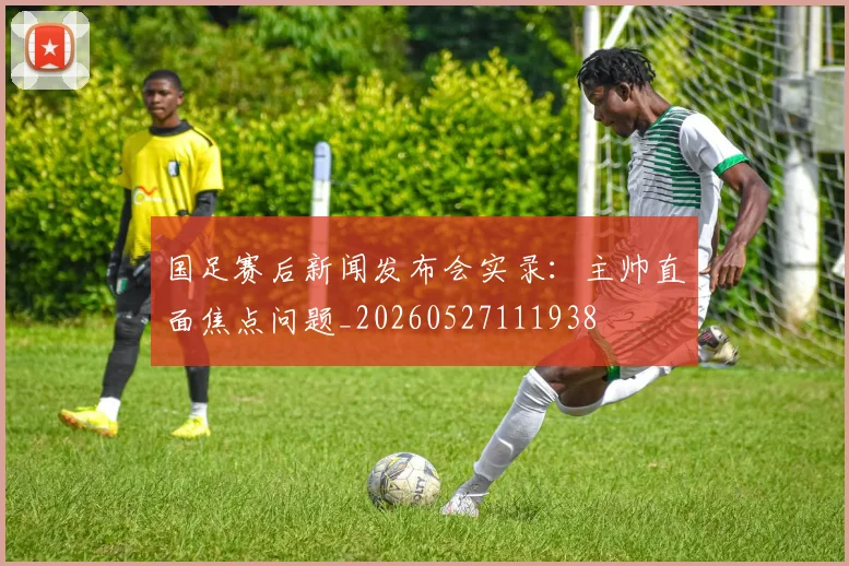 国足赛后新闻发布会实录:主帅直面焦点问题_20260527111938