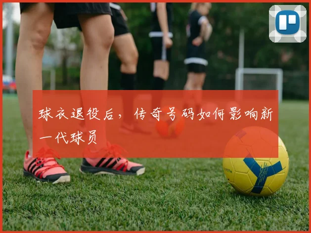 球衣退役后，传奇号码如何影响新一代球员