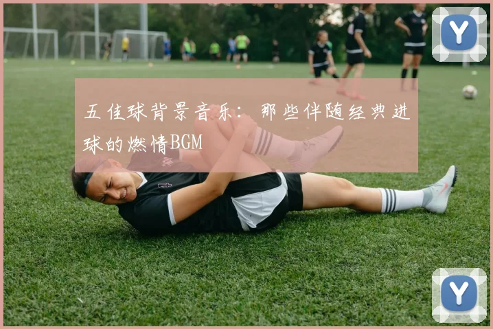 五佳球背景音乐：那些伴随经典进球的燃情BGM
