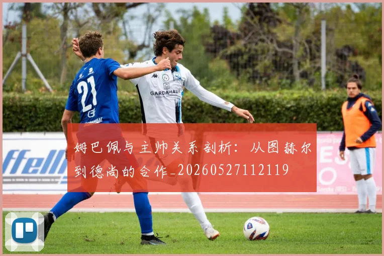 姆巴佩与主帅关系剖析:从图赫尔到德尚的合作_20260527112119