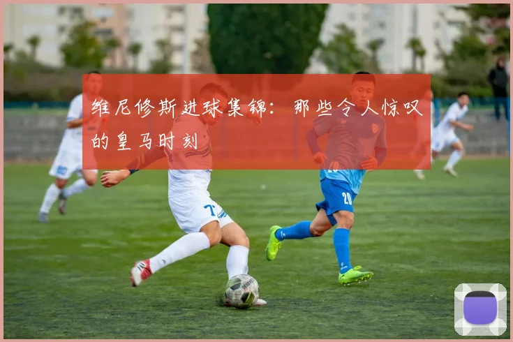 维尼修斯进球集锦：那些令人惊叹的皇马时刻