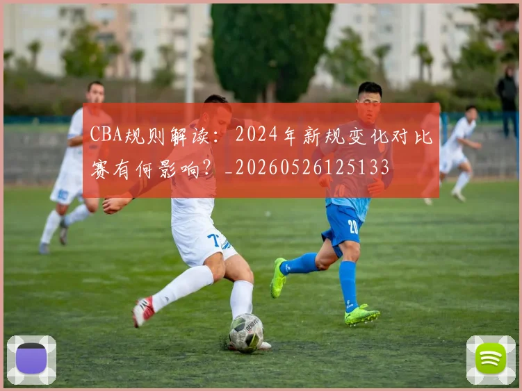 CBA规则解读:2024年新规变化对比赛有何影响?_20260526125133