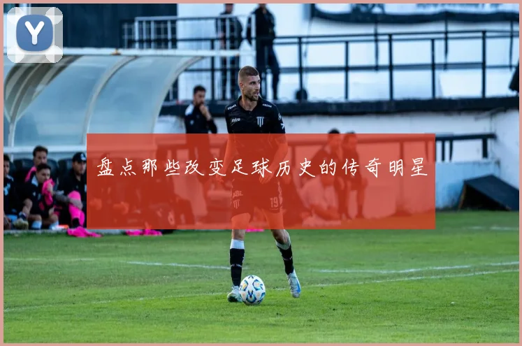 盘点那些改变足球历史的传奇明星
