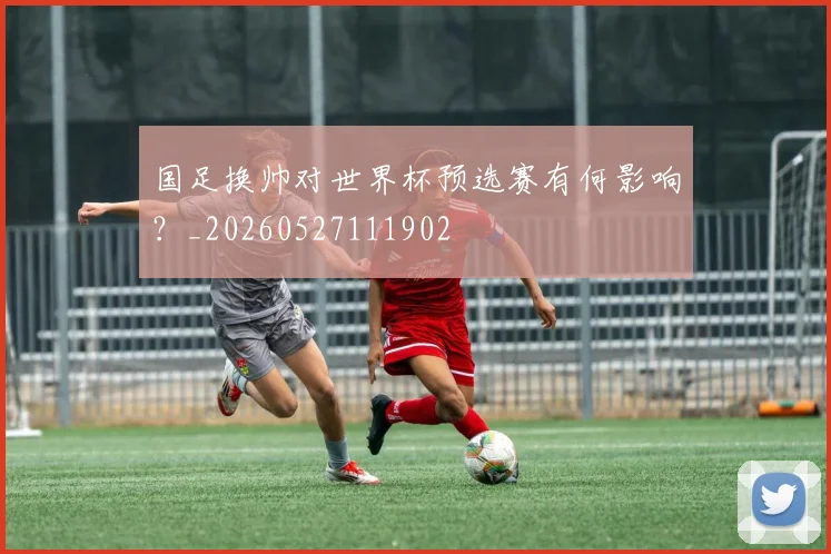 国足换帅对世界杯预选赛有何影响?_20260527111902