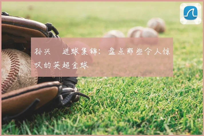 孙兴慜进球集锦：盘点那些令人惊叹的英超金球