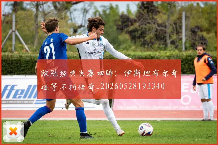 欧冠经典决赛回眸:伊斯坦布尔奇迹等不朽传奇_20260528193340