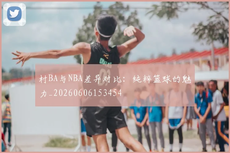 村BA与NBA差异对比：纯粹篮球的魅力_20260606153454