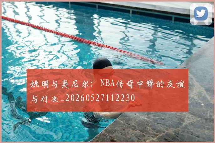 姚明与奥尼尔：NBA传奇中锋的友谊与对决_20260527112230