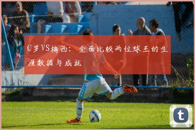 C罗VS梅西：全面比较两位球王的生涯数据与成就
